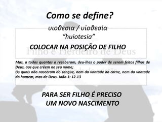 Como se define?
υιοθεσια / υἱοθεσία
“huiotesia”
COLOCAR NA POSIÇÃO DE FILHO
Mas, a todos quantos o receberam, deu-lhes o poder de serem feitos filhos de
Deus, aos que crêem no seu nome;
Os quais não nasceram do sangue, nem da vontade da carne, nem da vontade
do homem, mas de Deus. João 1: 12-13
PARA SER FILHO É PRECISO
UM NOVO NASCIMENTO
 