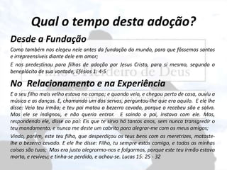 Qual o tempo desta adoção?
Desde a Fundação
Como também nos elegeu nele antes da fundação do mundo, para que fôssemos santos
e irrepreensíveis diante dele em amor;
E nos predestinou para filhos de adoção por Jesus Cristo, para si mesmo, segundo o
beneplácito de sua vontade, Efésios 1: 4-5
No Relacionamento e na Experiência
E o seu filho mais velho estava no campo; e quando veio, e chegou perto de casa, ouviu a
música e as danças. E, chamando um dos servos, perguntou-lhe que era aquilo. E ele lhe
disse: Veio teu irmão; e teu pai matou o bezerro cevado, porque o recebeu são e salvo.
Mas ele se indignou, e não queria entrar. E saindo o pai, instava com ele. Mas,
respondendo ele, disse ao pai: Eis que te sirvo há tantos anos, sem nunca transgredir o
teu mandamento, e nunca me deste um cabrito para alegrar-me com os meus amigos;
Vindo, porém, este teu filho, que desperdiçou os teus bens com as meretrizes, mataste-
lhe o bezerro cevado. E ele lhe disse: Filho, tu sempre estás comigo, e todas as minhas
coisas são tuas; Mas era justo alegrarmo-nos e folgarmos, porque este teu irmão estava
morto, e reviveu; e tinha-se perdido, e achou-se. Lucas 15: 25 - 32
 