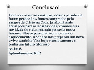 Conclusão!
Hoje somos novas criaturas, nossos pecados já
foram perdoados, fomos comprados pelo
sangue de Cristo na Cruz. Já não há mais
acusações para as nossas vidas, vivamos essa
novidade de vida tomando posse da nossa
herança. Nosso passado ficou no mar do
esquecimento, o Senhor nos preparou um novo
e vivo caminho.Viva hoje vitoriosamente e
tenha um futuro Glorioso.
Assim é.
Aplaudamos ao REI!
 