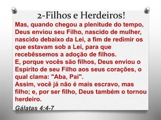 2-Filhos e Herdeiros!
Mas, quando chegou a plenitude do tempo,
Deus enviou seu Filho, nascido de mulher,
nascido debaixo da Lei, a fim de redimir os
que estavam sob a Lei, para que
recebêssemos a adoção de filhos.
E, porque vocês são filhos, Deus enviou o
Espírito de seu Filho aos seus corações, o
qual clama: "Aba, Pai".
Assim, você já não é mais escravo, mas
filho; e, por ser filho, Deus também o tornou
herdeiro.
Gálatas 4:4-7
 