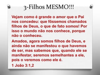 3-Filhos MESMO!!!
Vejam como é grande o amor que o Pai
nos concedeu: que fôssemos chamados
filhos de Deus, o que de fato somos! Por
isso o mundo não nos conhece, porque
não o conheceu.
Amados, agora somos filhos de Deus, e
ainda não se manifestou o que havemos
de ser, mas sabemos que, quando ele se
manifestar, seremos semelhantes a ele,
pois o veremos como ele é.
1 João 3:1,2
 