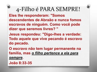 4-Filho é PARA SEMPRE!
Eles lhe responderam: "Somos
descendentes de Abraão e nunca fomos
escravos de ninguém. Como você pode
dizer que seremos livres? "
Jesus respondeu: "Digo-lhes a verdade:
Todo aquele que vive pecando é escravo
do pecado.
O escravo não tem lugar permanente na
família, mas o filho pertence a ela para
sempre.
João 8:33-35
 
