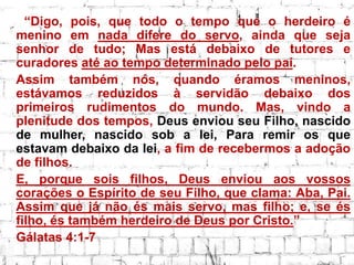 “Digo, pois, que todo o tempo que o herdeiro é
menino em nada difere do servo, ainda que seja
senhor de tudo; Mas está debaixo de tutores e
curadores até ao tempo determinado pelo pai.
Assim também nós, quando éramos meninos,
estávamos reduzidos à servidão debaixo dos
primeiros rudimentos do mundo. Mas, vindo a
plenitude dos tempos, Deus enviou seu Filho, nascido
de mulher, nascido sob a lei, Para remir os que
estavam debaixo da lei, a fim de recebermos a adoção
de filhos.
E, porque sois filhos, Deus enviou aos vossos
corações o Espírito de seu Filho, que clama: Aba, Pai.
Assim que já não és mais servo, mas filho; e, se és
filho, és também herdeiro de Deus por Cristo.”
Gálatas 4:1-7
 