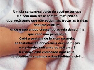 Um dia sentam-se perto de você no terraço e dizem uma frase com tal maturidade que você sente que não pode mais trocar as fraldas daquela criatura. Onde é que andou crescendo aquela danadinha que você não percebeu? Cadê a pazinha de brincar na areia, as festinhas de aniversário com palhaços e o primeiro uniforme do maternal? A criança está crescendo num ritual de obediência orgânica e desobediência civil... 
