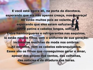E você está agora ali, na porta da discoteca, esperando que ela não apenas cresça, mas apareça! Ali estão muitos pais ao volante, esperando que eles saiam esfuziantes sobre patins e cabelos longos, soltos. Entre hambúrgueres e refrigerantes nas esquinas, lá estão nossos filhos com o uniforme de sua geração: incômodas mochilas da moda nos ombros. Ali estamos, com os cabelos esbranquiçados. Esses são os filhos que conseguimos gerar e amar, apesar dos golpes dos ventos, das colheitas, das notícias e da ditadura das horas. 