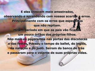 E eles crescem meio amestrados, observando e aprendendo com nossos acertos e erros. Principalmente com os erros que esperamos que não repitam. Há um período em que os pais vão ficando um pouco órfãos dos próprios filhos. Não mais os pegaremos nas portas das discotecas e das festas. Passou o tempo do ballet, do inglês, da natação e do judô. Saíram do banco de trás e passaram para o volante de suas próprias vidas. 