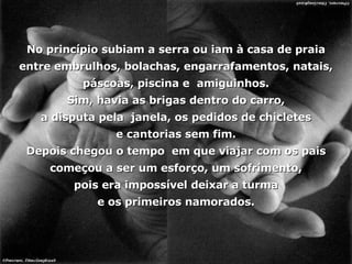 No princípio subiam a serra ou iam à casa de praia entre embrulhos, bolachas, engarrafamentos, natais, páscoas, piscina e  amiguinhos. Sim, havia as brigas dentro do carro, a disputa pela  janela, os pedidos de chicletes e cantorias sem fim. Depois chegou o tempo  em que viajar com os pais começou a ser um esforço, um sofrimento, pois era impossível deixar a turma e os primeiros namorados. 
