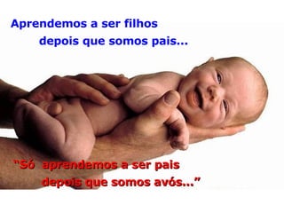 Aprendemos a ser filhos depois que somos pais... “ Só  aprendemos a ser pais depois que somos avós...” 