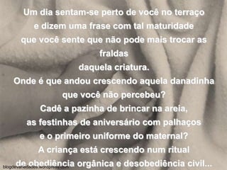 Um dia sentam-se perto de você no terraçoe dizem uma frase com tal maturidadeque você sente que não pode mais trocar as fraldasdaquela criatura.Onde é que andou crescendo aquela danadinhaque você não percebeu?Cadê a pazinha de brincar na areia,as festinhas de aniversário com palhaçose o primeiro uniforme do maternal?A criança está crescendo num ritualde obediência orgânica e desobediência civil...blogdevariedades.wordpress.com