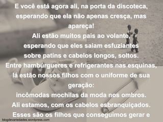 E você está agora ali, na porta da discoteca,esperando que ela não apenas cresça, mas apareça!Ali estão muitos pais ao volante,esperando que eles saiam esfuziantessobre patins e cabelos longos, soltos.Entre hambúrgueres e refrigerantes nas esquinas,lá estão nossos filhos com o uniforme de sua geração:incômodas mochilas da moda nos ombros.Ali estamos, com os cabelos esbranquiçados.Esses são os filhos que conseguimos gerar e amar,apesar dos golpes dos ventos, das colheitas,das notícias e da ditadura das horas.blogdevariedades.wordpress.com