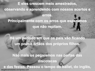 E eles crescem meio amestrados,observando e aprendendo com nossos acertos e erros.Principalmente com os erros que esperamosque não repitam.Há um período em que os pais vão ficandoum pouco órfãos dos próprios filhos.Não mais os pegaremos nas portas das discotecase das festas. Passou o tempo do ballet, do inglês,da natação e do judô. Saíram do banco de tráse passaram para o volante de suas próprias vidas.blogdevariedades.wordpress.com