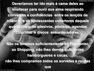 Deveríamos ter ido mais à cama deles ao anoitecer para ouvir sua alma respirando conversas e confidências  entre os lençóis da infância, e os adolescentes cobertores daquele quarto cheio de adesivos, pôsteres, agendas coloridas  e discos  ensurdecedores.Não os levamos suficientemente ao Playcenter,ao Shopping, não lhes demos suficientes hambúrgueres e cocas,não lhes compramos todos os sorvetes e roupas que  gostaríamos  de ter comprado.Eles cresceram sem que esgotássemos nelestodo o nosso afeto.blogdevariedades.wordpress.com