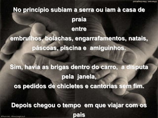 No princípio subiam a serra ou iam à casa de praiaentre embrulhos, bolachas, engarrafamentos, natais,páscoas, piscina e  amiguinhos.Sim, havia as brigas dentro do carro,  a disputa pela  janela, os pedidos de chicletes e cantorias sem fim.Depois chegou o tempo  em que viajar com os paiscomeçou a ser um esforço, um sofrimento,pois era impossível deixar a turmae os primeiros namorados.blogdevariedades.wordpress.com