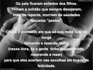 Os pais ficaram exilados dos filhos.Tinham a solidão que sempre desejaram,mas, de repente, morriam de saudadesdaquelas "pestes".Chega o momento em que só nos resta ficar de longetorcendo e rezando muito(nessa hora, se a gente  tinha desaprendido, reaprende a rezar)para que eles acertem nas escolhas em busca de felicidade.E que a conquistem do modo mais completo possível.blogdevariedades.wordpress.com