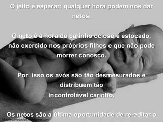 O jeito é esperar: qualquer hora podem nos dar netos.O neto é a hora do carinho ocioso e estocado,não exercido nos próprios filhos e que não pode morrer conosco.Por  isso os avós são tão desmesurados e distribuem tão incontrolável carinho.Os netos são a última oportunidade de re-editar o nosso afeto.Por isso é necessário fazer alguma coisa a mais,antes que eles cresçam.blogdevariedades.wordpress.com