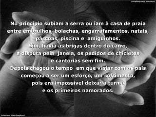 No princípio subiam a serra ou iam à casa de praia entre embrulhos, bolachas, engarrafamentos, natais, páscoas, piscina e  amiguinhos. Sim, havia as brigas dentro do carro, a disputa pela  janela, os pedidos de chicletes e cantorias sem fim. Depois chegou o tempo  em que viajar com os pais começou a ser um esforço, um sofrimento, pois era impossível deixar a turma e os primeiros namorados. 