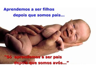 Aprendemos a ser filhos depois que somos pais... “ Só  aprendemos a ser pais depois que somos avós...” 