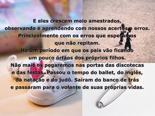 E eles crescem meio amestrados, observando e aprendendo com nossos acertos e erros. Principalmente com os erros que esperamos que não repitam. Há um período em que os pais vão ficando um pouco órfãos dos próprios filhos. Não mais os pegaremos nas portas das discotecas e das festas. Passou o tempo do ballet, do inglês, da natação e do judô. Saíram do banco de trás e passaram para o volante de suas próprias vidas. 