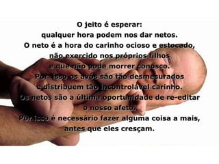 O jeito é esperar: qualquer hora podem nos dar netos. O neto é a hora do carinho ocioso e estocado, não exercido nos próprios filhos e que não pode morrer conosco. Por  isso os avós são tão desmesurados e distribuem tão incontrolável carinho. Os netos são a última oportunidade de re-editar o nosso afeto. Por isso é necessário fazer alguma coisa a mais, antes que eles cresçam. 