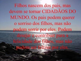 Filhos nascem dos pais, mas
devem se tornar CIDADÃOS DO
MUNDO. Os pais podem querer
o sorriso dos filhos, mas não
podem sorrir por eles. Podem
desejar e contribuir para a
felicidade dos filhos, mas não
podem ser felizes por eles.
 