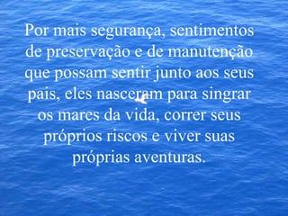 Por mais segurança, sentimentos
de preservação e de manutenção
que possam sentir junto aos seus
pais, eles nasceram para singrar
os mares da vida, correr seus
próprios riscos e viver suas
próprias aventuras.
 