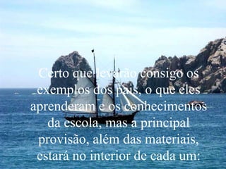 Certo que levarão consigo os
exemplos dos pais, o que eles
aprenderam e os conhecimentos
da escola, mas a principal
provisão, além das materiais,
estará no interior de cada um:
 