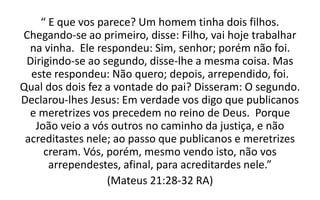 “ E que vos parece? Um homem tinha dois filhos.
Chegando-se ao primeiro, disse: Filho, vai hoje trabalhar
na vinha. Ele respondeu: Sim, senhor; porém não foi.
Dirigindo-se ao segundo, disse-lhe a mesma coisa. Mas
este respondeu: Não quero; depois, arrependido, foi.
Qual dos dois fez a vontade do pai? Disseram: O segundo.
Declarou-lhes Jesus: Em verdade vos digo que publicanos
e meretrizes vos precedem no reino de Deus. Porque
João veio a vós outros no caminho da justiça, e não
acreditastes nele; ao passo que publicanos e meretrizes
creram. Vós, porém, mesmo vendo isto, não vos
arrependestes, afinal, para acreditardes nele.”
(Mateus 21:28-32 RA)
 