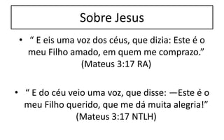 Sobre Jesus
• “ E eis uma voz dos céus, que dizia: Este é o
meu Filho amado, em quem me comprazo.”
(Mateus 3:17 RA)
• “ E do céu veio uma voz, que disse: —Este é o
meu Filho querido, que me dá muita alegria!”
(Mateus 3:17 NTLH)
 