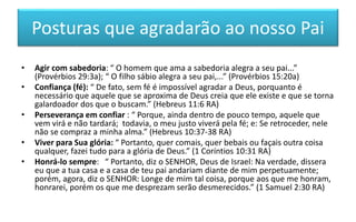 Posturas que agradarão ao nosso Pai
• Agir com sabedoria: “ O homem que ama a sabedoria alegra a seu pai...”
(Provérbios 29:3a); “ O filho sábio alegra a seu pai,...” (Provérbios 15:20a)
• Confiança (fé): “ De fato, sem fé é impossível agradar a Deus, porquanto é
necessário que aquele que se aproxima de Deus creia que ele existe e que se torna
galardoador dos que o buscam.” (Hebreus 11:6 RA)
• Perseverança em confiar : “ Porque, ainda dentro de pouco tempo, aquele que
vem virá e não tardará; todavia, o meu justo viverá pela fé; e: Se retroceder, nele
não se compraz a minha alma.” (Hebreus 10:37-38 RA)
• Viver para Sua glória: “ Portanto, quer comais, quer bebais ou façais outra coisa
qualquer, fazei tudo para a glória de Deus.” (1 Coríntios 10:31 RA)
• Honrá-lo sempre: “ Portanto, diz o SENHOR, Deus de Israel: Na verdade, dissera
eu que a tua casa e a casa de teu pai andariam diante de mim perpetuamente;
porém, agora, diz o SENHOR: Longe de mim tal coisa, porque aos que me honram,
honrarei, porém os que me desprezam serão desmerecidos.” (1 Samuel 2:30 RA)
 