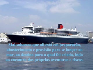 Mal sabemos que ali está em preparação, abastecimento e provisão para se lançar ao mar, ao destino para o qual foi criado, indo ao encontro das próprias aventuras e riscos. 