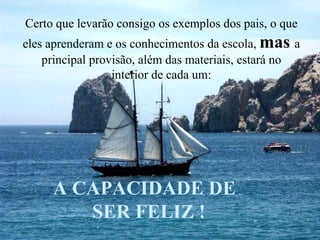 Certo que levarão consigo os exemplos dos pais, o que eles aprenderam e os conhecimentos da escola,  mas  a principal provisão, além das materiais, estará no interior de cada um: A CAPACIDADE DE SER FELIZ ! 