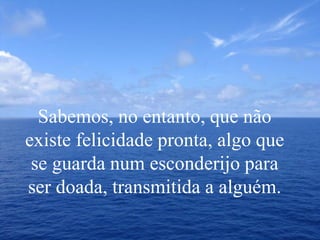 Sabemos, no entanto, que não
existe felicidade pronta, algo que
se guarda num esconderijo para
ser doada, transmitida a alguém.
 