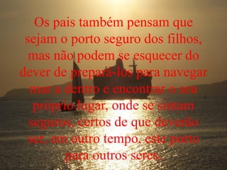 Os pais também pensam que
sejam o porto seguro dos filhos,
mas não podem se esquecer do
dever de prepará-los para navegar
mar a dentro e encontrar o seu
próprio lugar, onde se sintam
seguros, certos de que deverão
ser, em outro tempo, este porto
para outros seres.
 