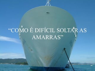 “COMO É DIFÍCIL SOLTAR AS
AMARRAS”
 
