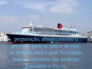Mal sabemos que ali está em
preparação, abastecimento e
provisão para se lançar ao mar,
ao destino para o qual foi criado,
indo ao encontro das próprias
aventuras e riscos.
 