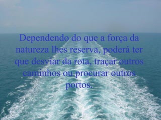 Dependendo do que a força da
natureza lhes reserva, poderá ter
que desviar da rota, traçar outros
caminhos ou procurar outros
portos.
 