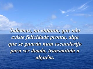 Sabemos, no entanto, que não existe felicidade pronta, algo que se guarda num esconderijo para ser doada, transmitida a alguém. 