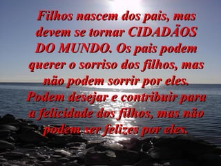 Filhos nascem dos pais, mas devem se tornar CIDADÃOS DO MUNDO. Os pais podem querer o sorriso dos filhos, mas não podem sorrir por eles. Podem desejar e contribuir para a felicidade dos filhos, mas não podem ser felizes por eles. 