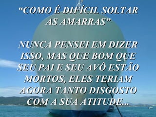 “ COMO É DIFÍCIL SOLTAR AS AMARRAS” NUNCA PENSEI EM DIZER ISSO, MAS QUE BOM QUE SEU PAI E SEU AVÔ ESTÃO MORTOS, ELES TERIAM AGORA TANTO DISGOSTO COM A SUA ATITUDE... 