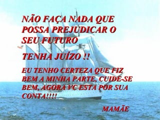NÃO FAÇA NADA QUE POSSA PREJUDICAR O SEU FUTURO TENHA JUÍZO !! EU TENHO CERTEZA QUE FIZ BEM A MINHA PARTE, CUIDE-SE BEM, AGORA VC ESTA POR SUA CONTA!!!!  MAMÃE  