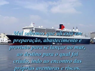 Mal sabemos que ali está em preparação, abastecimento e provisão para se lançar ao mar, ao destino para o qual foi criado, indo ao encontro das próprias aventuras e riscos. 