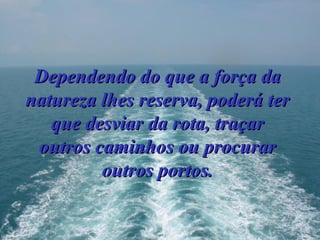 Dependendo do que a força da natureza lhes reserva, poderá ter que desviar da rota, traçar outros caminhos ou procurar outros portos. 