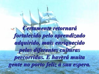 Certamente retornará fortalecido pelo aprendizado adquirido, mais enriquecido pelas diferentes culturas percorridas. E haverá muita gente no porto feliz à sua espera. 