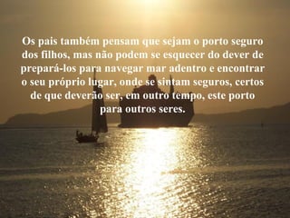 Os pais também pensam que sejam o porto seguro dos filhos, mas não podem se esquecer do dever de prepará-los para navegar mar adentro e encontrar o seu próprio lugar, onde se sintam seguros, certos de que deverão ser, em outro tempo, este porto para outros seres. 
