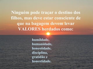 Ninguém pode traçar o destino dos filhos, mas deve estar consciente de que na bagagem devem levar VALORES herdados como: humildade, humanidade, honestidade, disciplina, gratidão e honestidade. 