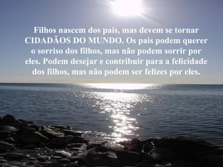 Filhos nascem dos pais, mas devem se tornar CIDADÃOS DO MUNDO. Os pais podem querer o sorriso dos filhos, mas não podem sorrir por eles. Podem desejar e contribuir para a felicidade dos filhos, mas não podem ser felizes por eles. 