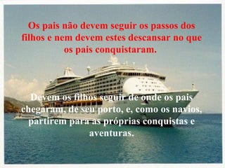 Os pais não devem seguir os passos dos filhos e nem devem estes descansar no que os pais conquistaram.  Devem os filhos seguir de onde os pais chegaram, de seu porto, e, como os navios, partirem para as próprias conquistas e aventuras. 