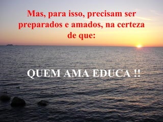 Mas, para isso, precisam ser preparados e amados, na certeza de que: QUEM AMA EDUCA !! 
