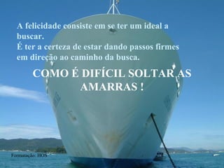 COMO É DIFÍCIL SOLTAR AS AMARRAS ! A felicidade consiste em se ter um ideal a buscar. É ter a certeza de estar dando passos firmes em direção ao caminho da busca. Formatação: HOS 