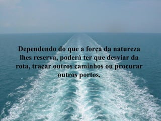 Dependendo do que a força da natureza lhes reserva, poderá ter que desviar da rota, traçar outros caminhos ou procurar outros portos. 
